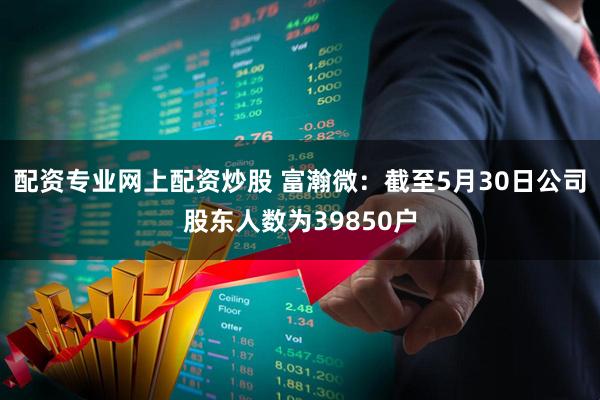 配资专业网上配资炒股 富瀚微：截至5月30日公司股东人数为39850户
