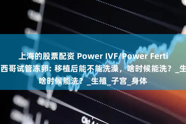 上海的股票配资 Power IVF/Power Fertiltiy Center墨西哥试管冻卵: 移植后能不能洗澡，啥时候能洗？_生殖_子宫_身体