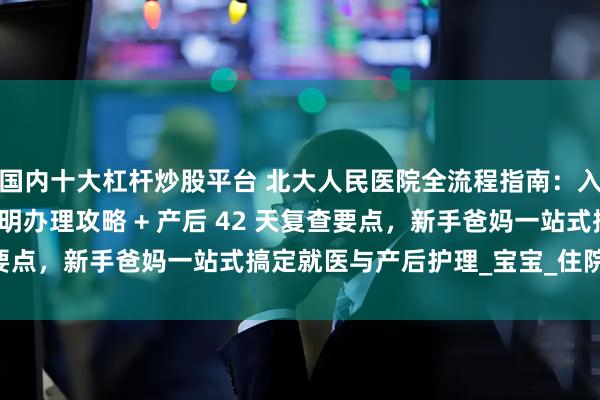 国内十大杠杆炒股平台 北大人民医院全流程指南：入院出院步骤 + 出生证明办理攻略 + 产后 42 天复查要点，新手爸妈一站式搞定就医与产后护理_宝宝_住院楼_检查