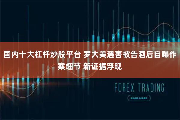 国内十大杠杆炒股平台 罗大美遇害被告酒后自曝作案细节 新证据浮现