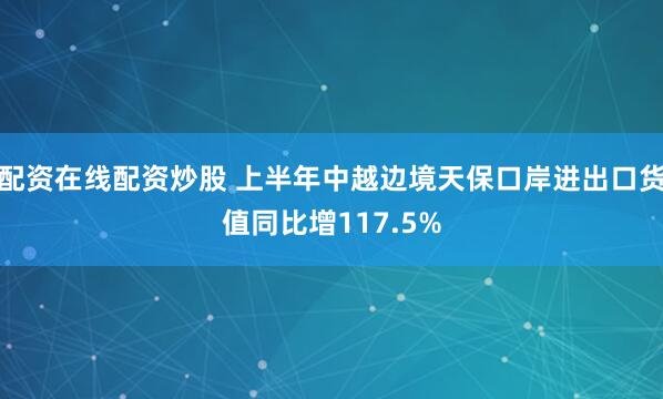 配资在线配资炒股 上半年中越边境天保口岸进出口货值同比增117.5%
