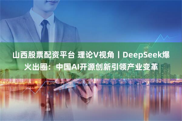山西股票配资平台 理论V视角丨DeepSeek爆火出圈：中国AI开源创新引领产业变革