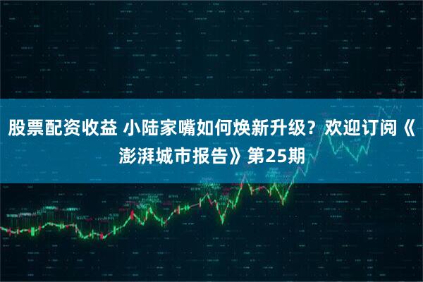 股票配资收益 小陆家嘴如何焕新升级？欢迎订阅《澎湃城市报告》第25期