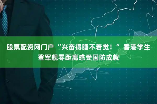 股票配资网门户 “兴奋得睡不着觉！” 香港学生登军舰零距离感受国防成就
