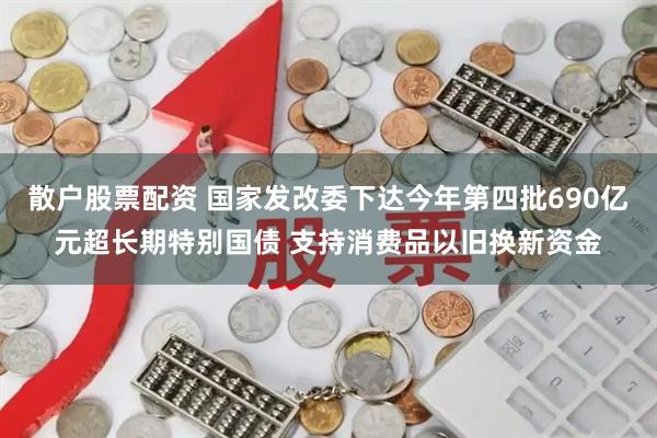 散户股票配资 国家发改委下达今年第四批690亿元超长期特别国债 支持消费品以旧换新资金