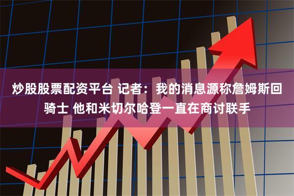 炒股股票配资平台 记者：我的消息源称詹姆斯回骑士 他和米切尔哈登一直在商讨联手